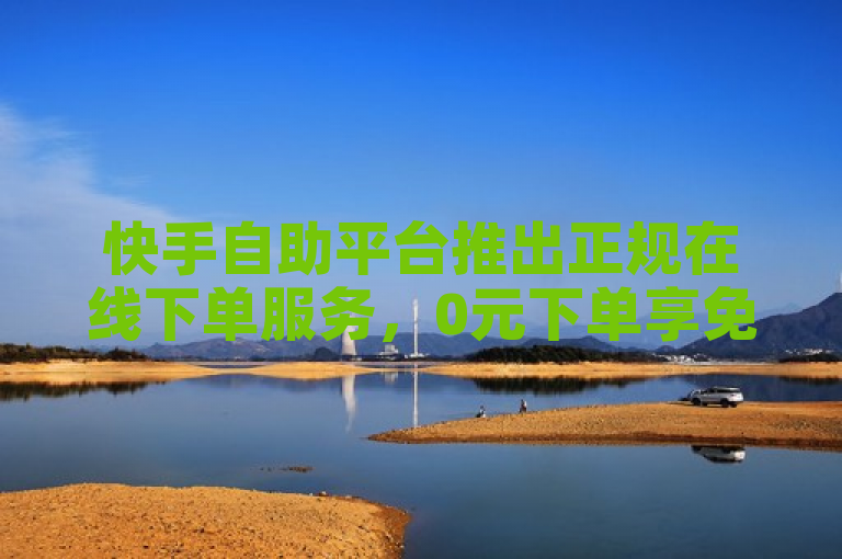快手自助平台推出正规在线下单服务，0元下单享免单优惠