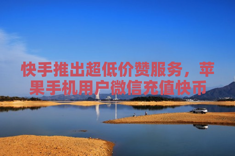 快手推出超低价赞服务，苹果手机用户微信充值快币享优惠