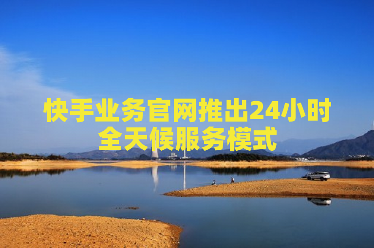 快手业务官网推出24小时全天候服务模式