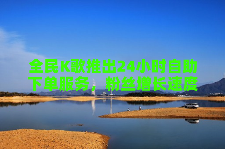 全民K歌推出24小时自助下单服务,粉丝增长速度惊人!