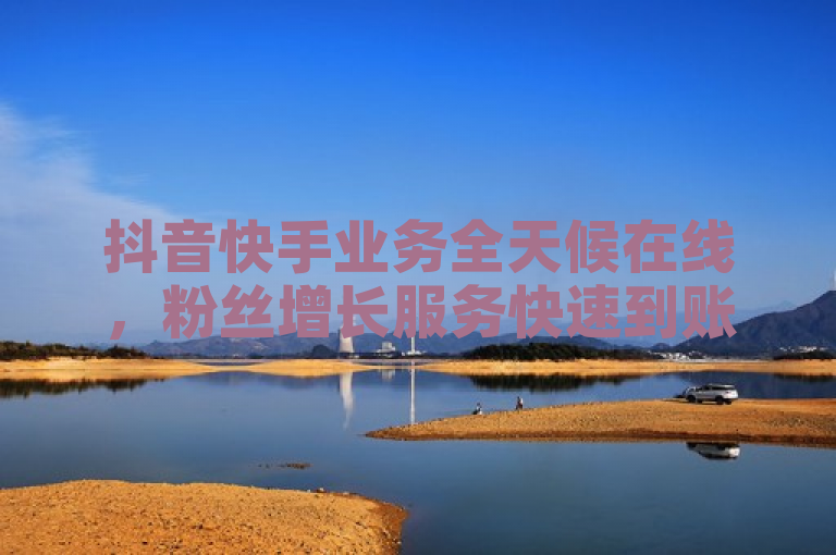 抖音快手业务全天候在线，粉丝增长服务快速到账且价格优惠