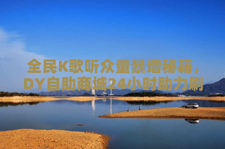全民K歌听众量暴增秘籍，DY自助商城24小时助力刷收听量服务上线！
