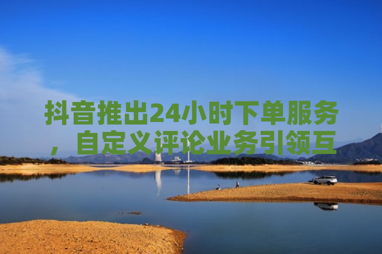 抖音推出24小时下单服务,自定义评论业务引领互动新潮流