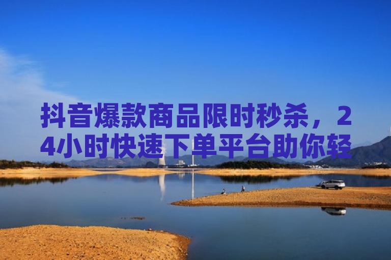 抖音爆款商品限时秒杀,24小时快速下单平台助你轻松省钱赚返利