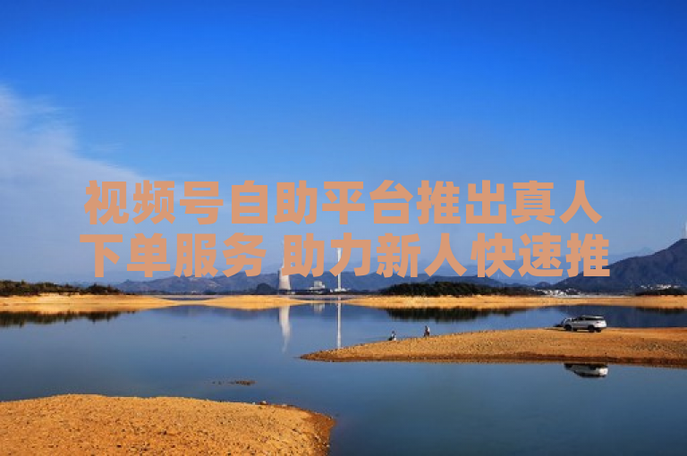 视频号自助平台推出真人下单服务 助力新人快速推广视频内容