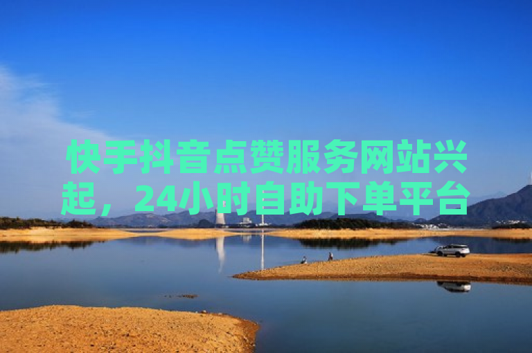 快手抖音点赞服务网站兴起，24小时自助下单平台受关注