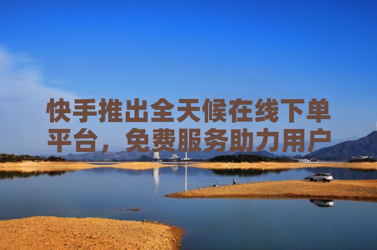 快手推出全天候在线下单平台，免费服务助力用户体验升级
