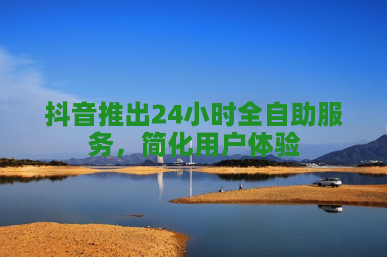 抖音推出24小时全自助服务，简化用户体验