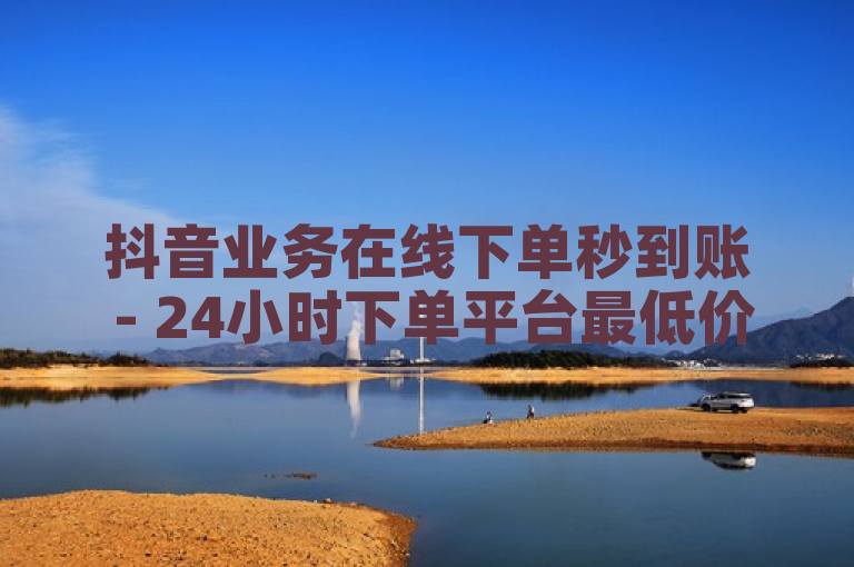 抖音业务在线下单秒到账 - 24小时下单平台最低价抖