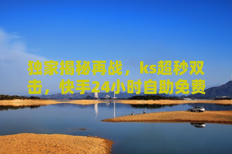 独家揭秘再战，ks超秒双击，快手24小时自助免费下单软件 - 抖音买热度0.01小白龙马山肥大地房最新优惠活动 - dy24小时平台