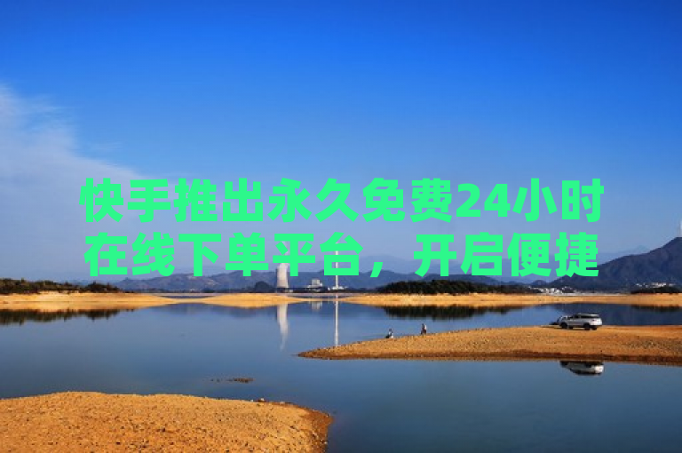 快手推出永久免费24小时在线下单平台，开启便捷购物新纪元