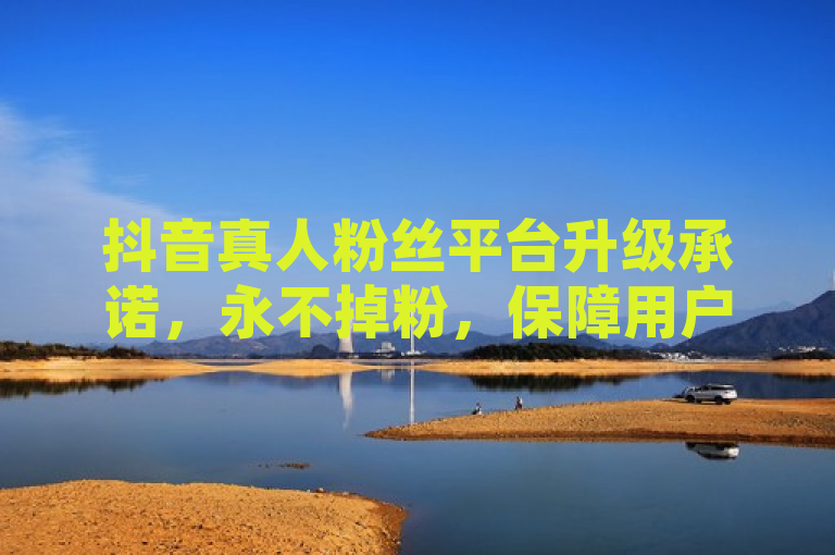 抖音真人粉丝平台升级承诺，永不掉粉，保障用户增长稳定