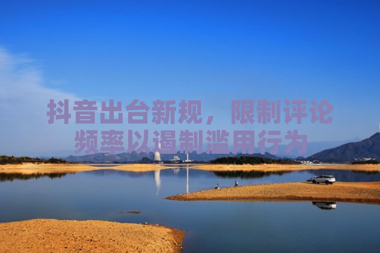 抖音出台新规，限制评论频率以遏制滥用行为
