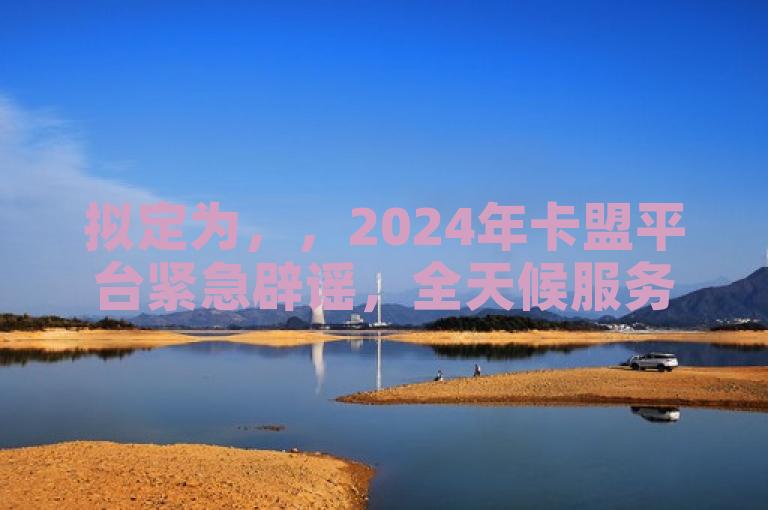 拟定为，，2024年卡盟平台紧急辟谣，全天候服务持续稳定，否认谣言与误导