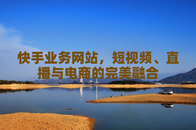 快手业务网站,短视频、直播与电商的完美融合