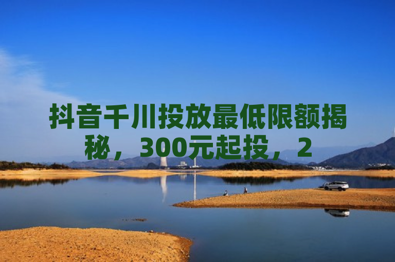 抖音千川投放最低限额揭秘，300元起投，25必学技巧助你高效营销！