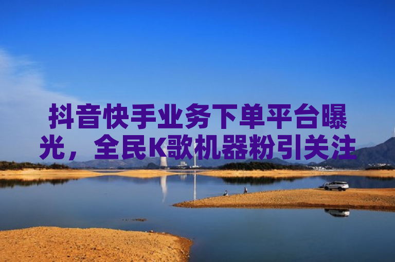 抖音快手业务下单平台曝光，全民K歌机器粉引关注