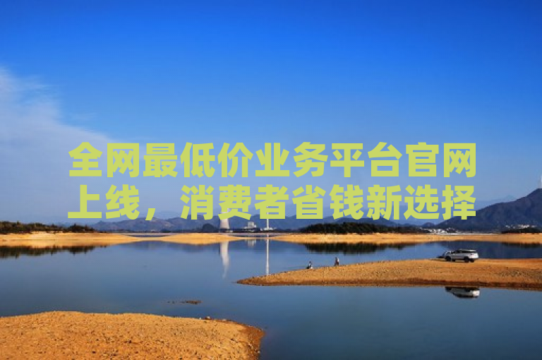 全网最低价业务平台官网上线,消费者省钱新选择。