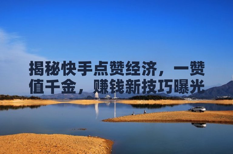 揭秘快手点赞经济，一赞值千金，赚钱新技巧曝光