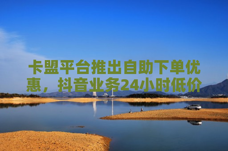 卡盟平台推出自助下单优惠，抖音业务24小时低价服务