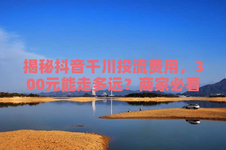 揭秘抖音千川投流费用，300元能走多远？商家必看！