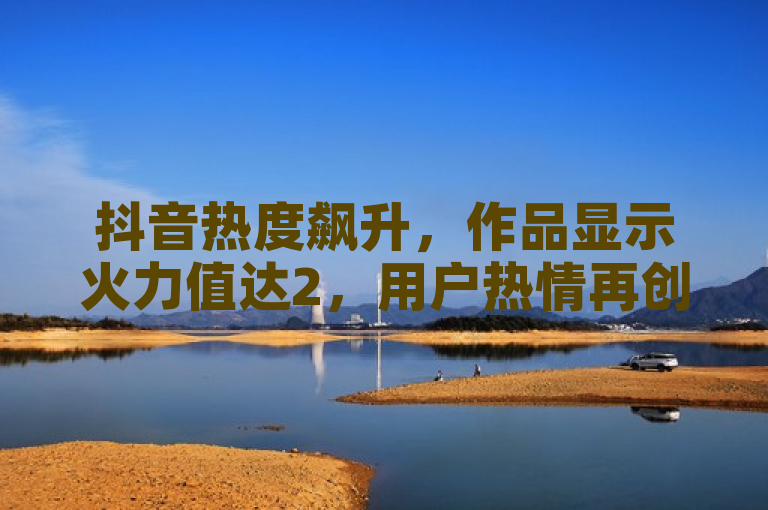 抖音热度飙升，作品显示火力值达2，用户热情再创新高