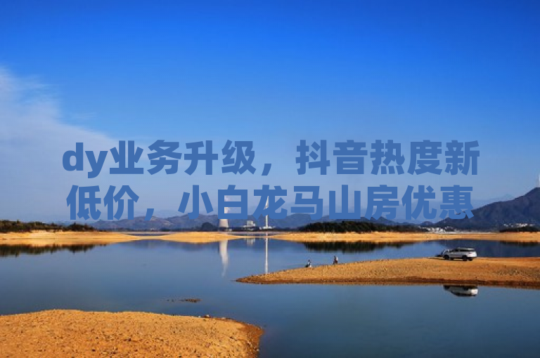 dy业务升级，抖音热度新低价，小白龙马山房优惠震撼发布！