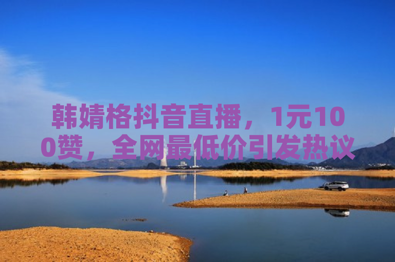 韩婧格抖音直播，1元100赞，全网最低价引发热议