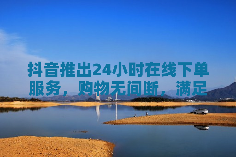 抖音推出24小时在线下单服务,购物无间断,满足随时购买需求