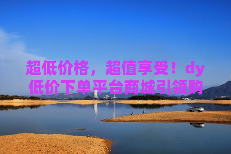 超低价格，超值享受！dy低价下单平台商城引领购物新潮流，突出了dy低价下单平台商城的核心优势——超低价格和极致性价比，同时也传达了该平台正在引领一种新的购物趋势。
