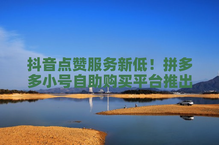抖音点赞服务新低！拼多多小号自助购买平台推出全网最低价24元1000赞业务