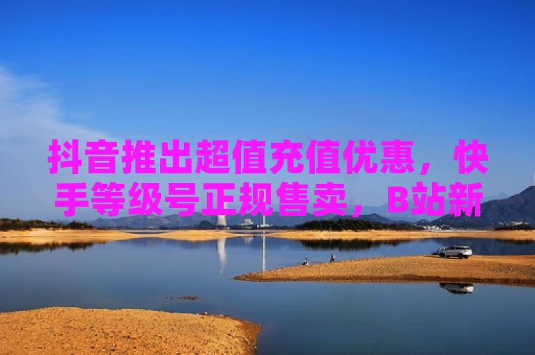 抖音推出超值充值优惠，快手等级号正规售卖，B站新增关注备注功能