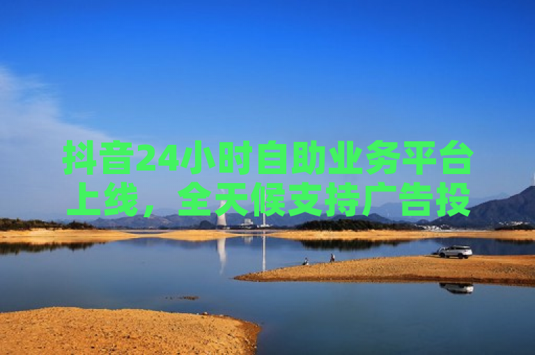 抖音24小时自助业务平台上线，全天候支持广告投放与数据分析