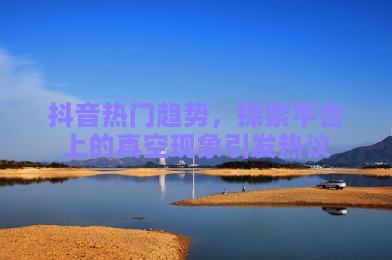 抖音热门趋势，探索平台上的真空现象引发热议