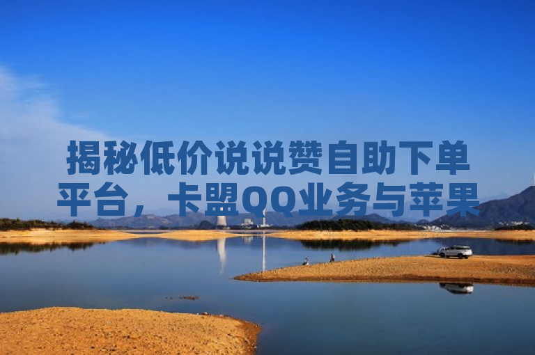 揭秘低价说说赞自助下单平台，卡盟QQ业务与苹果充抖币1:10的免费推广引流策略
