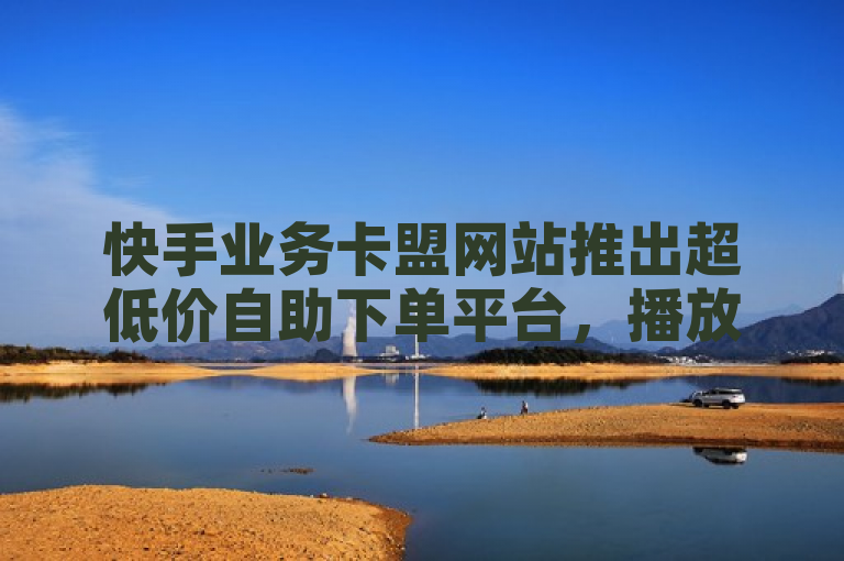 快手业务卡盟网站推出超低价自助下单平台，播放量仅需一分钱即可获10000赞