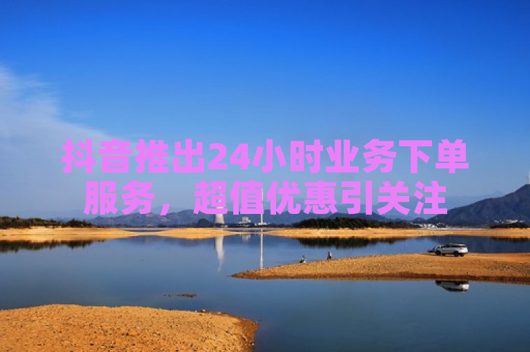 抖音推出24小时业务下单服务，超值优惠引关注