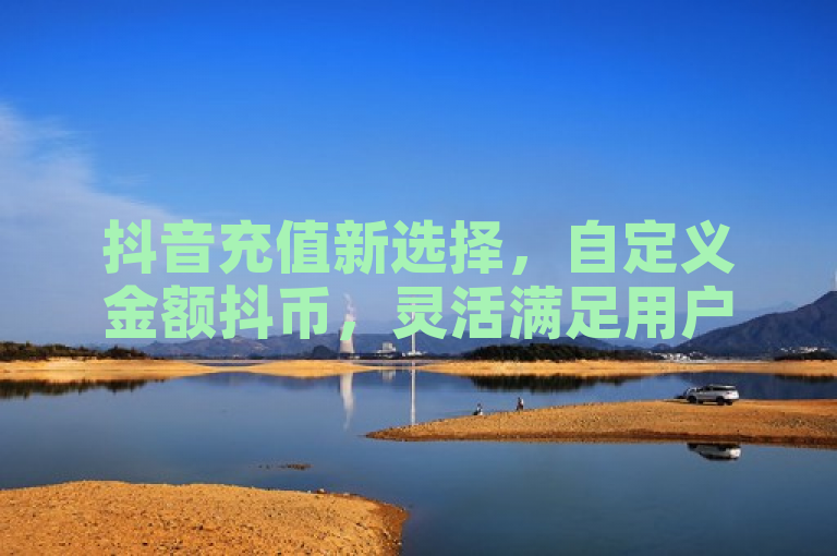 抖音充值新选择，自定义金额抖币，灵活满足用户需求