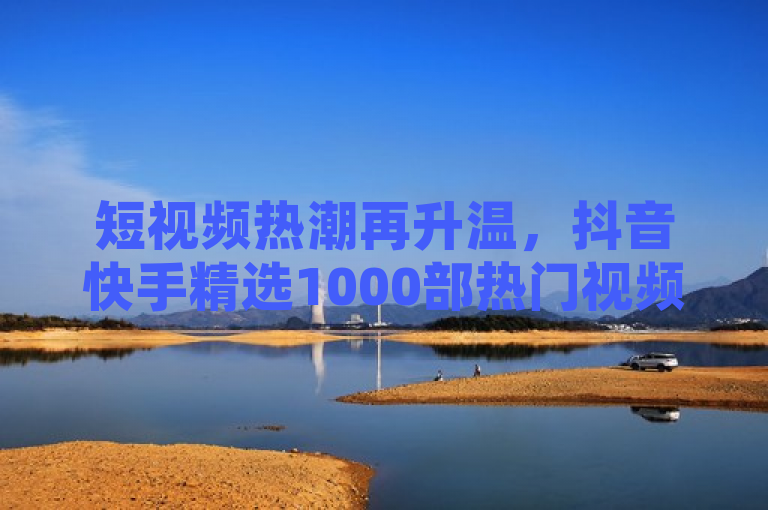 短视频热潮再升温，抖音快手精选1000部热门视频集锦引爆网络