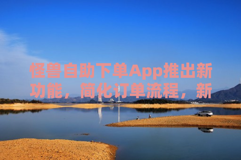 怪兽自助下单App推出新功能，简化订单流程，新人友好体验升级！