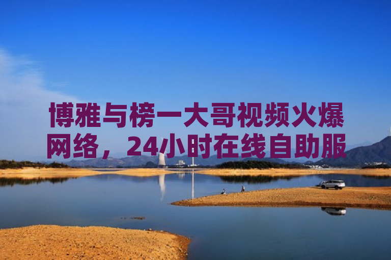 博雅与榜一大哥视频火爆网络，24小时在线自助服务平台助力内容传播