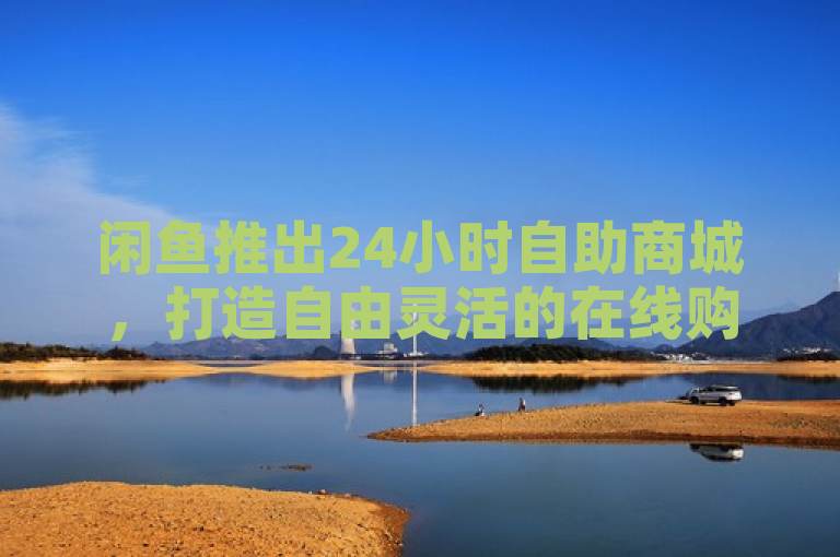 闲鱼推出24小时自助商城，打造自由灵活的在线购物新体验！