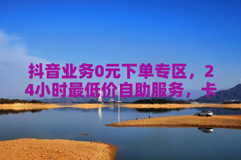 抖音业务0元下单专区，24小时最低价自助服务，卡盟平台入口震撼开放！