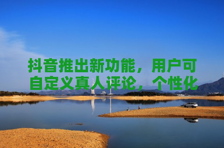 抖音推出新功能，用户可自定义真人评论，个性化互动体验升级