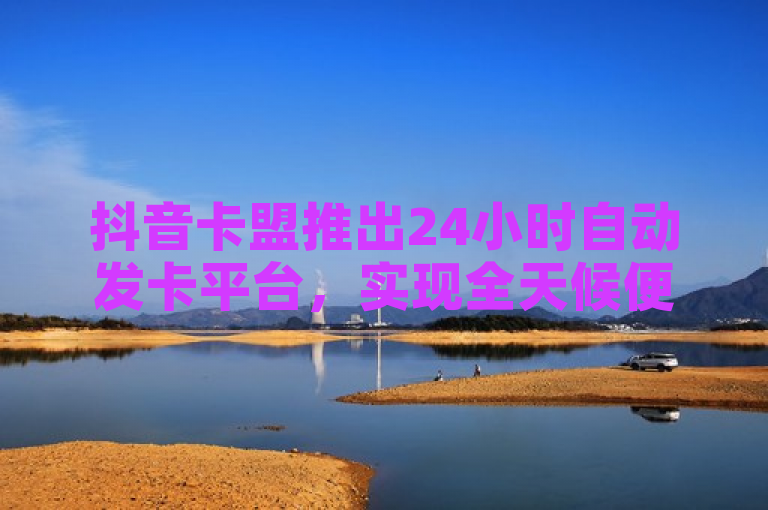 抖音卡盟推出24小时自动发卡平台，实现全天候便捷充值服务
