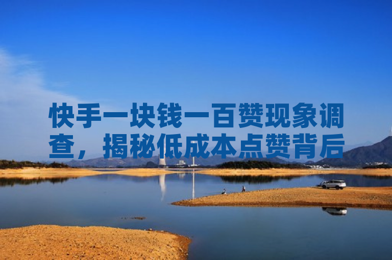 快手一块钱一百赞现象调查,揭秘低成本点赞背后的风险与真相