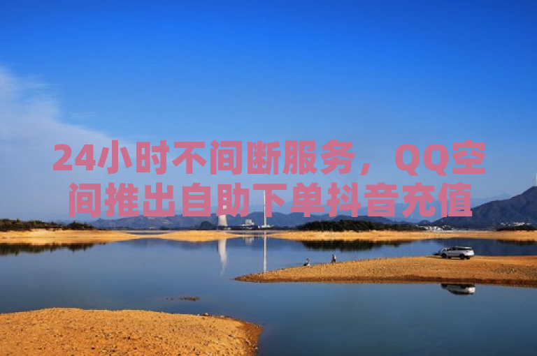 24小时不间断服务，QQ空间推出自助下单抖音充值入口