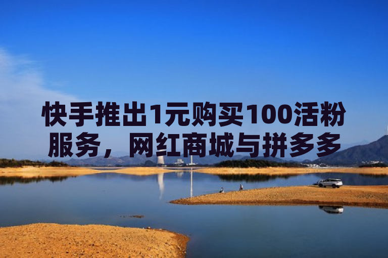 快手推出1元购买100活粉服务，网红商城与拼多多助力推广