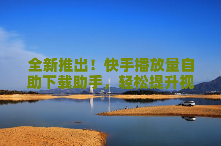 全新推出！快手播放量自助下载助手，轻松提升视频曝光率