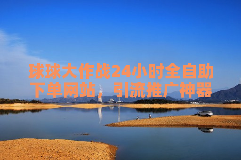 球球大作战24小时全自助下单网站，引流推广神器，抖币充值1:1，免费获赞自动下单平台